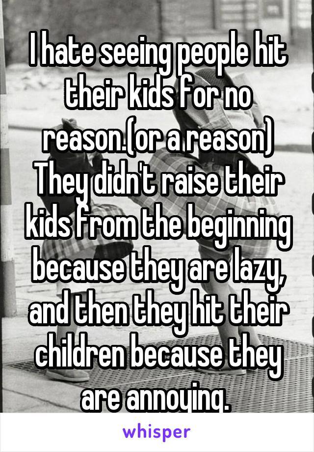 I hate seeing people hit their kids for no reason.(or a reason) They didn't raise their kids from the beginning because they are lazy, and then they hit their children because they are annoying. 