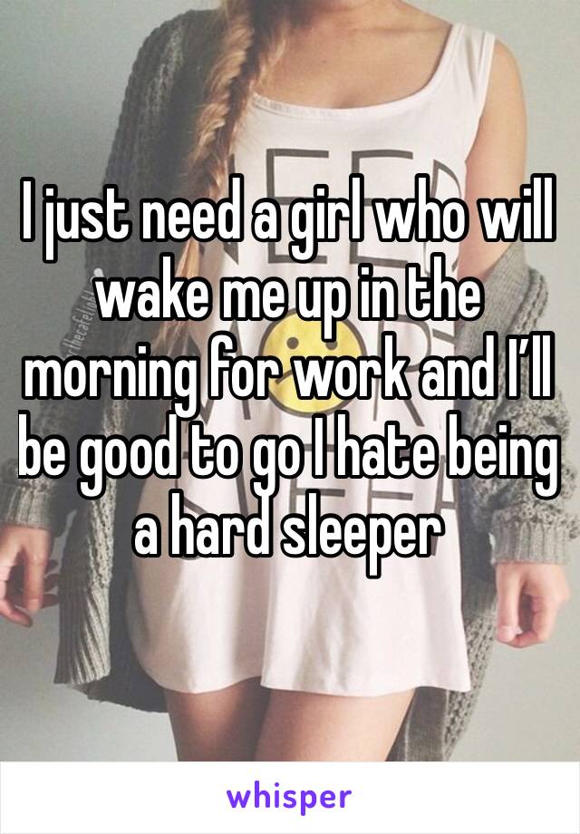 I just need a girl who will wake me up in the morning for work and I’ll be good to go I hate being a hard sleeper
