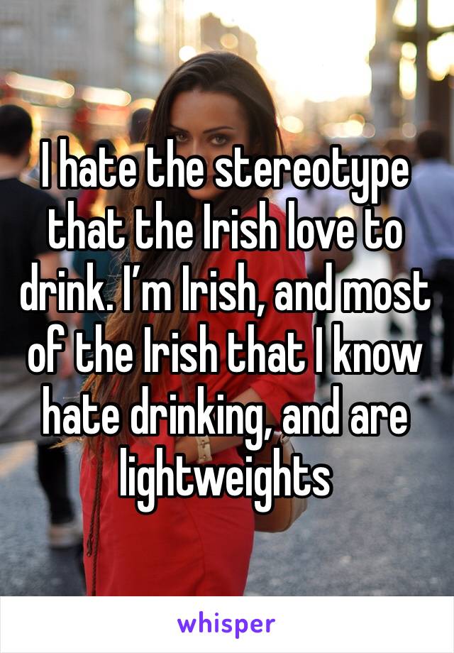 I hate the stereotype that the Irish love to drink. I’m Irish, and most of the Irish that I know hate drinking, and are lightweights 
