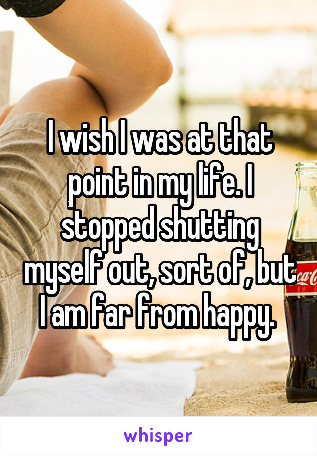 I wish I was at that point in my life. I stopped shutting myself out, sort of, but I am far from happy. 