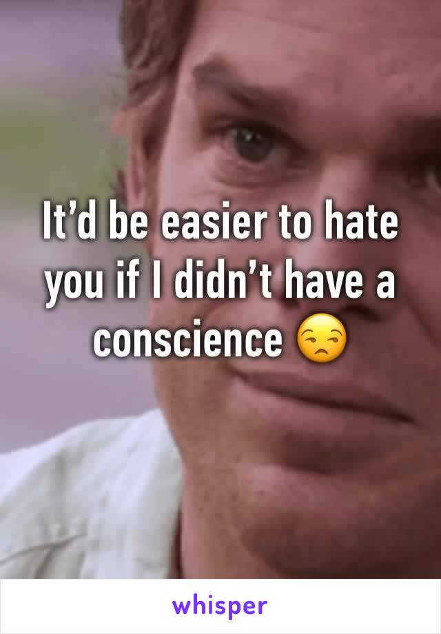 It’d be easier to hate you if I didn’t have a conscience 😒