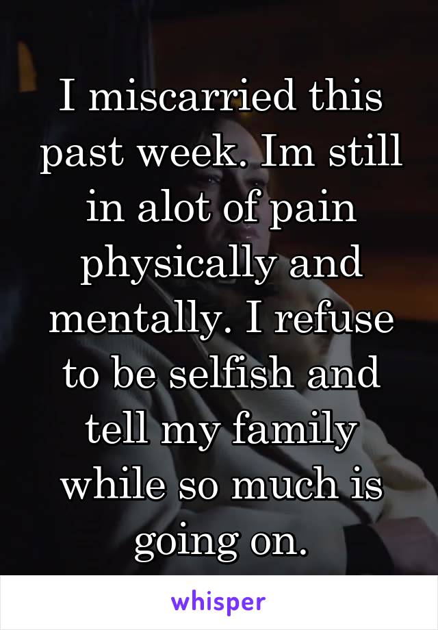 I miscarried this past week. Im still in alot of pain physically and mentally. I refuse to be selfish and tell my family while so much is going on.