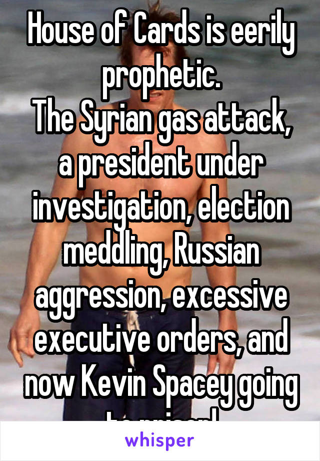 House of Cards is eerily prophetic.
The Syrian gas attack, a president under investigation, election meddling, Russian aggression, excessive executive orders, and now Kevin Spacey going to prison!