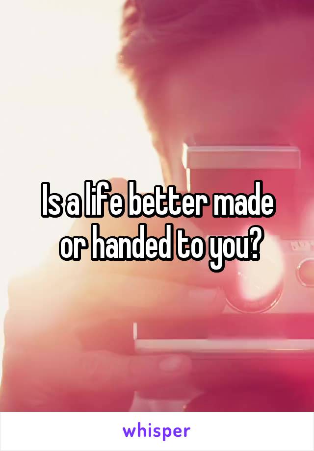 Is a life better made
 or handed to you?