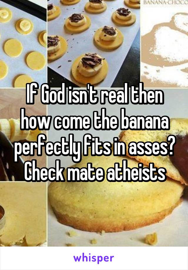 If God isn't real then how come the banana perfectly fits in asses? Check mate atheists