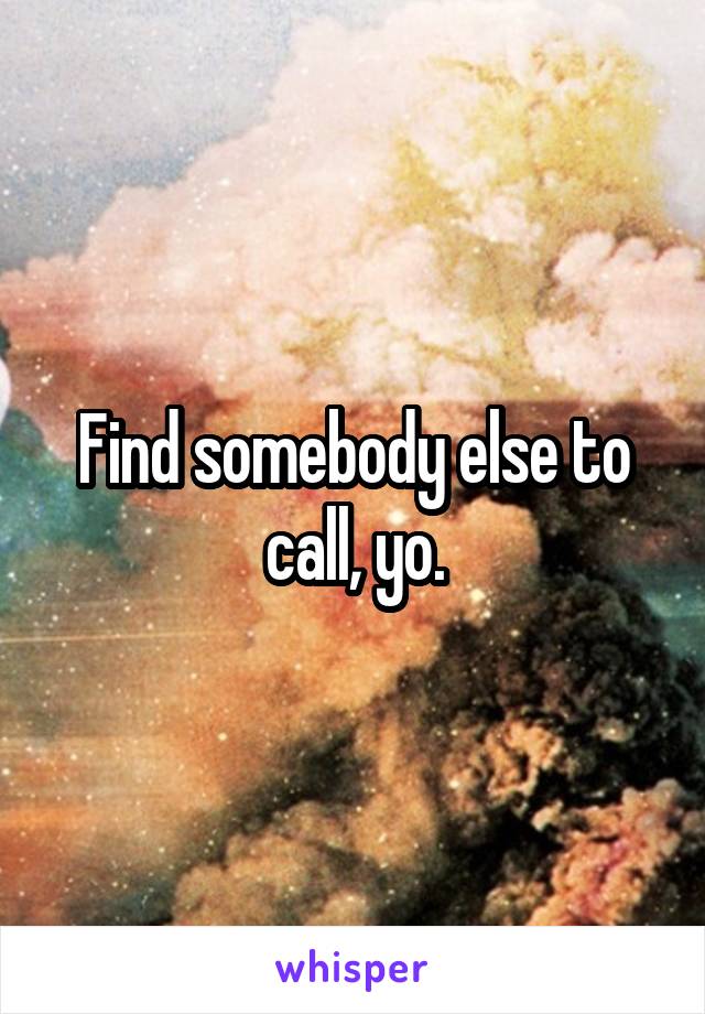 Find somebody else to call, yo.
