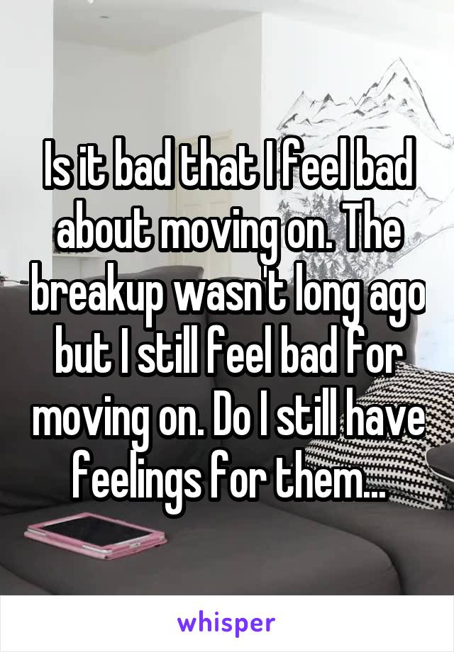 Is it bad that I feel bad about moving on. The breakup wasn't long ago but I still feel bad for moving on. Do I still have feelings for them...