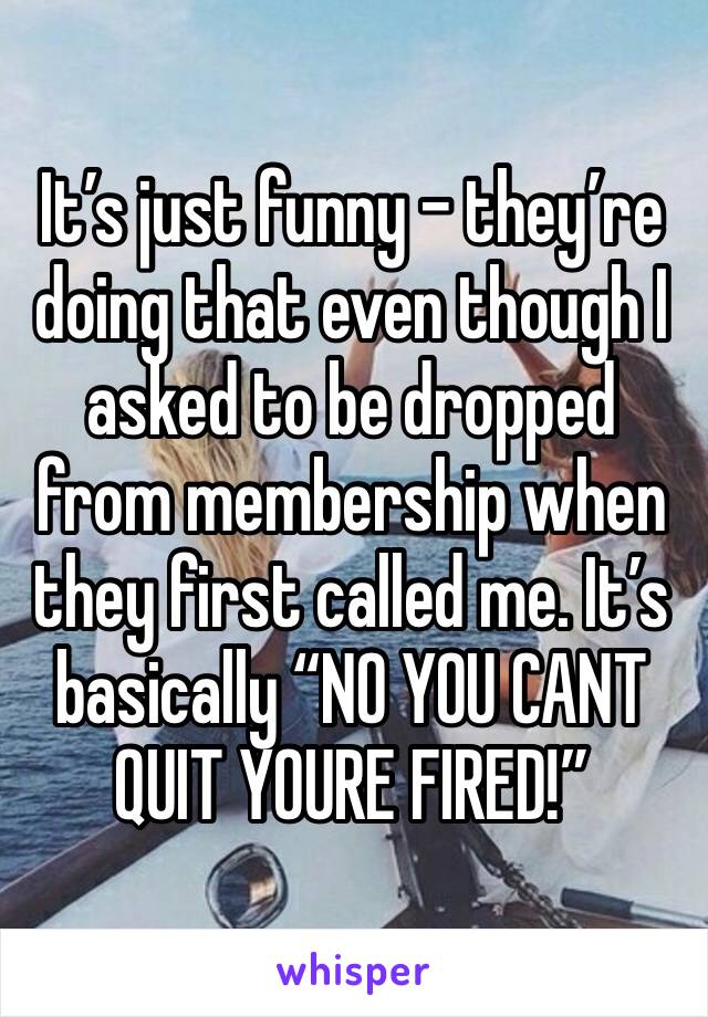 It’s just funny - they’re doing that even though I asked to be dropped from membership when they first called me. It’s basically “NO YOU CANT QUIT YOURE FIRED!”