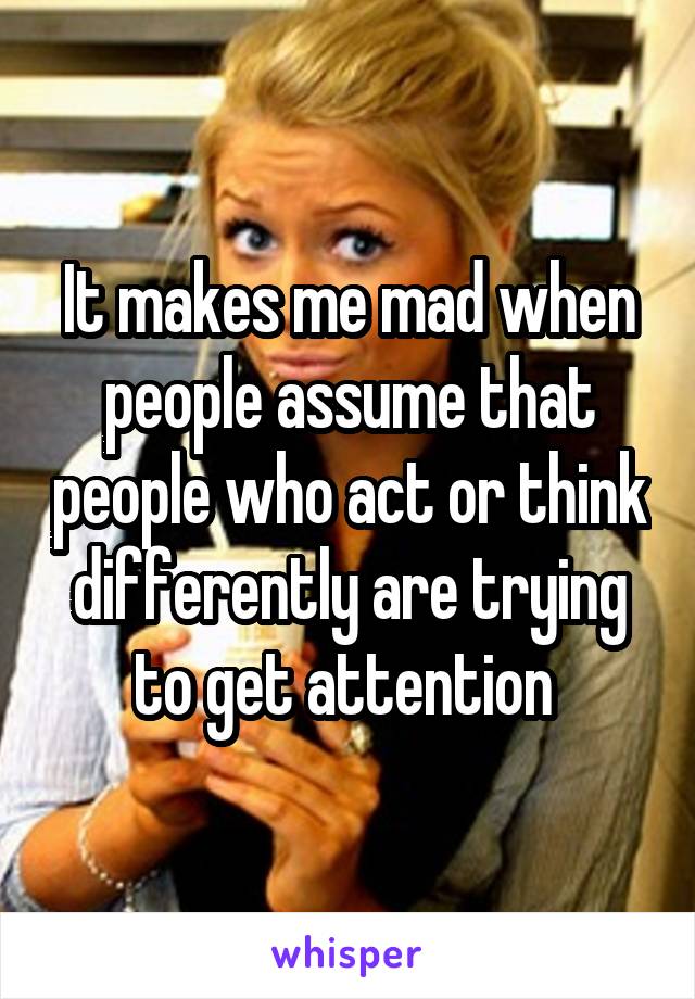 It makes me mad when people assume that people who act or think differently are trying to get attention 