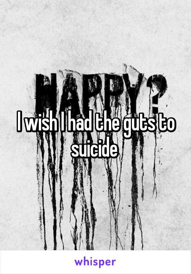 I wish I had the guts to suicide 