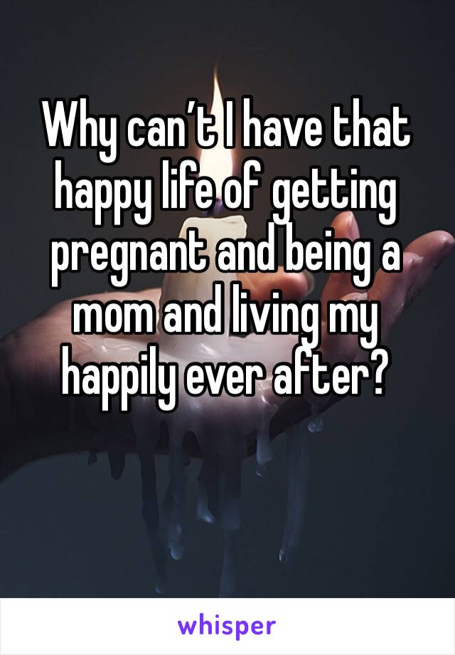 Why can’t I have that happy life of getting pregnant and being a mom and living my happily ever after? 