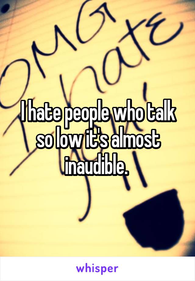 I hate people who talk so low it's almost inaudible. 