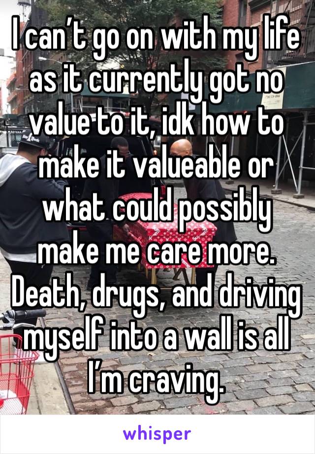 I can’t go on with my life as it currently got no value to it, idk how to make it valueable or what could possibly make me care more.
Death, drugs, and driving myself into a wall is all I’m craving. 