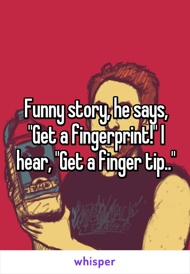 Funny story, he says, "Get a fingerprint!" I hear, "Get a finger tip.."