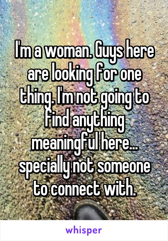 I'm a woman. Guys here are looking for one thing. I'm not going to find anything meaningful here... specially not someone to connect with.