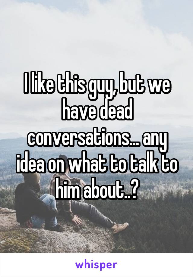 I like this guy, but we have dead conversations... any idea on what to talk to him about..?