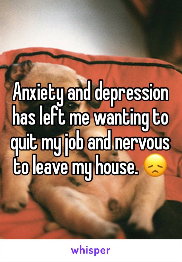 Anxiety and depression has left me wanting to quit my job and nervous to leave my house. 😞