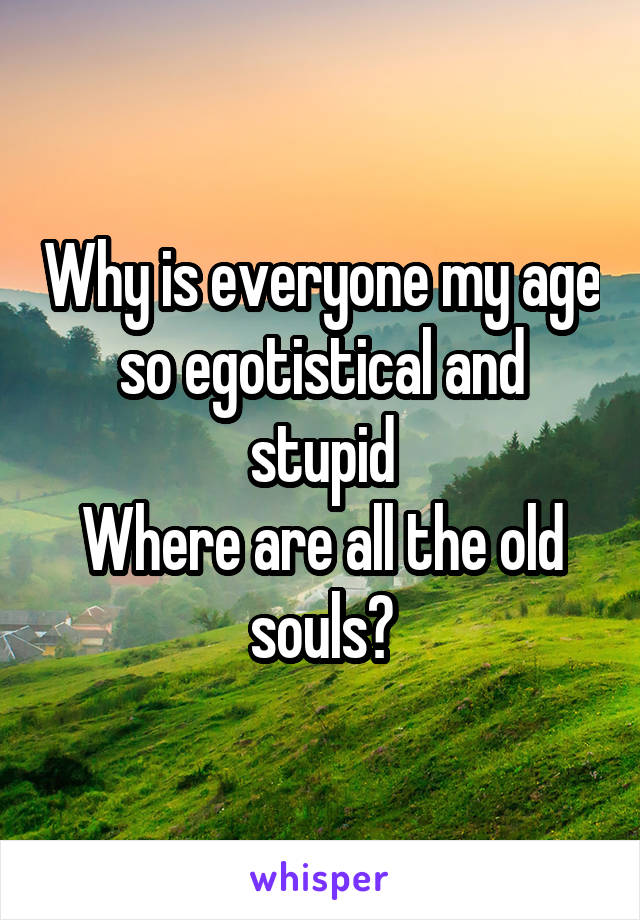 Why is everyone my age so egotistical and stupid
Where are all the old souls?