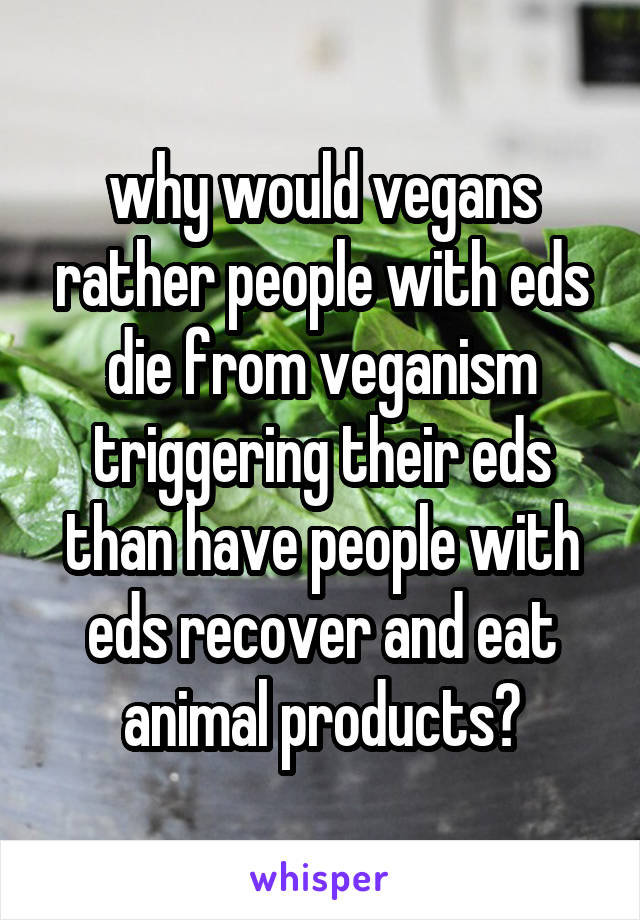 why would vegans rather people with eds die from veganism triggering their eds than have people with eds recover and eat animal products?
