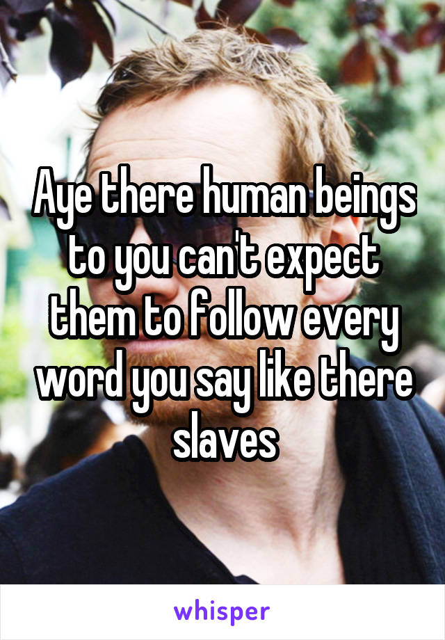 Aye there human beings to you can't expect them to follow every word you say like there slaves