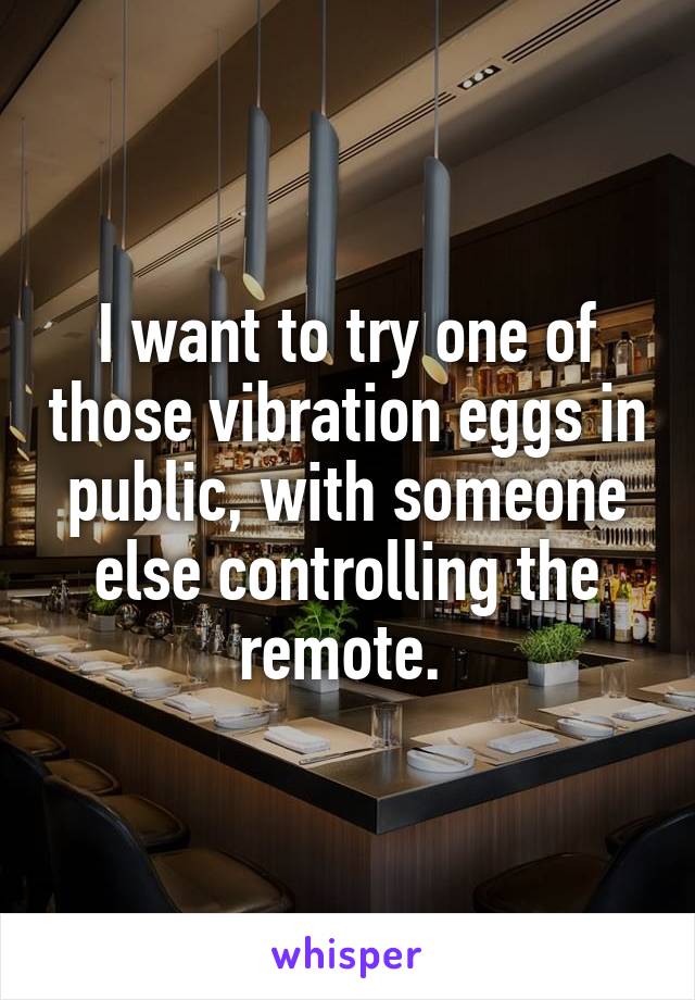 I want to try one of those vibration eggs in public, with someone else controlling the remote. 