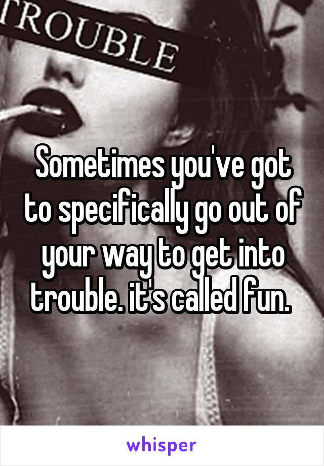 Sometimes you've got to specifically go out of your way to get into trouble. it's called fun. 