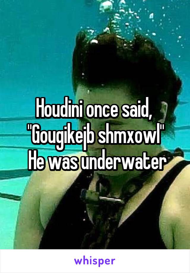 Houdini once said, 
"Gougikejb shmxowl"
 He was underwater