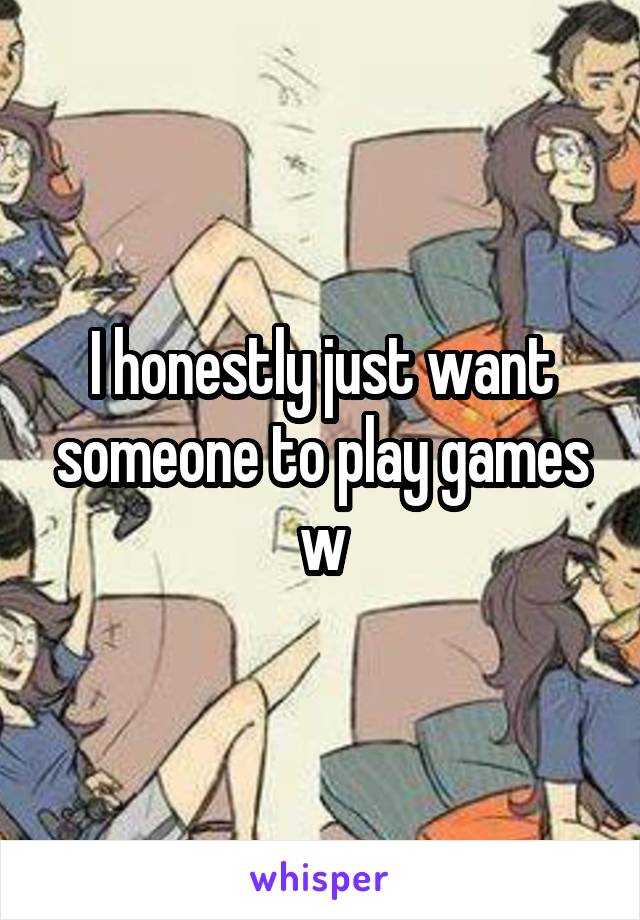 I honestly just want someone to play games w