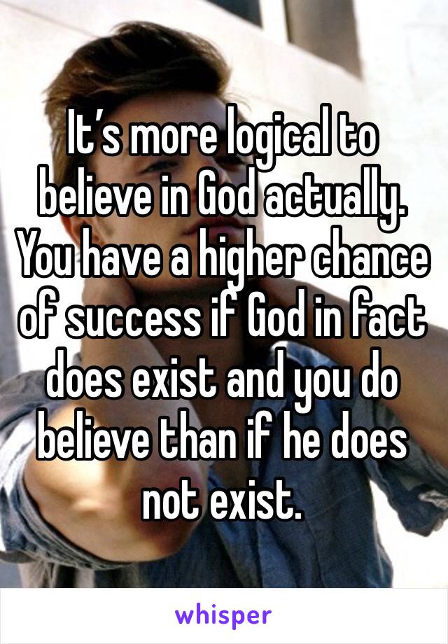 It’s more logical to believe in God actually. You have a higher chance of success if God in fact does exist and you do believe than if he does not exist. 