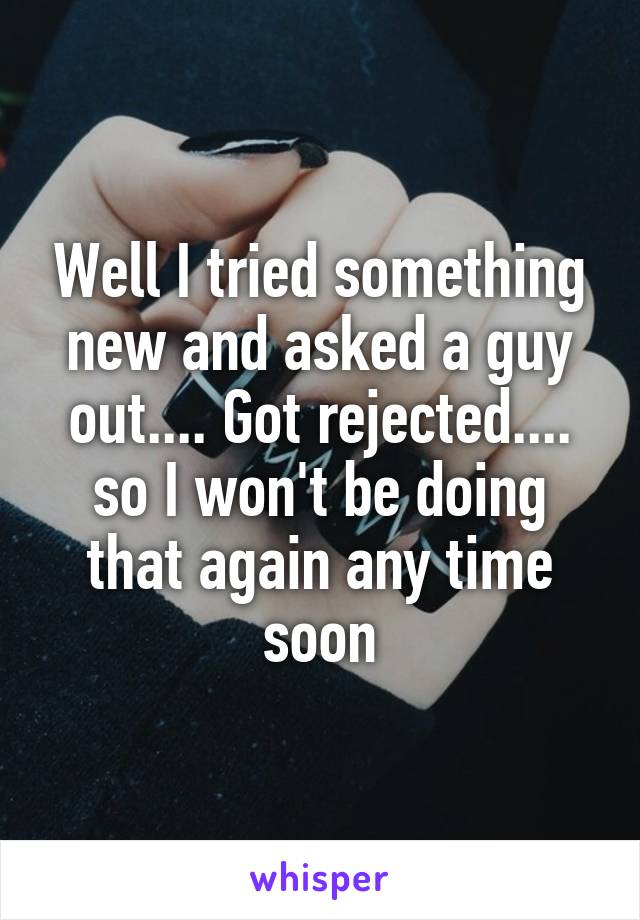 Well I tried something new and asked a guy out.... Got rejected.... so I won't be doing that again any time soon