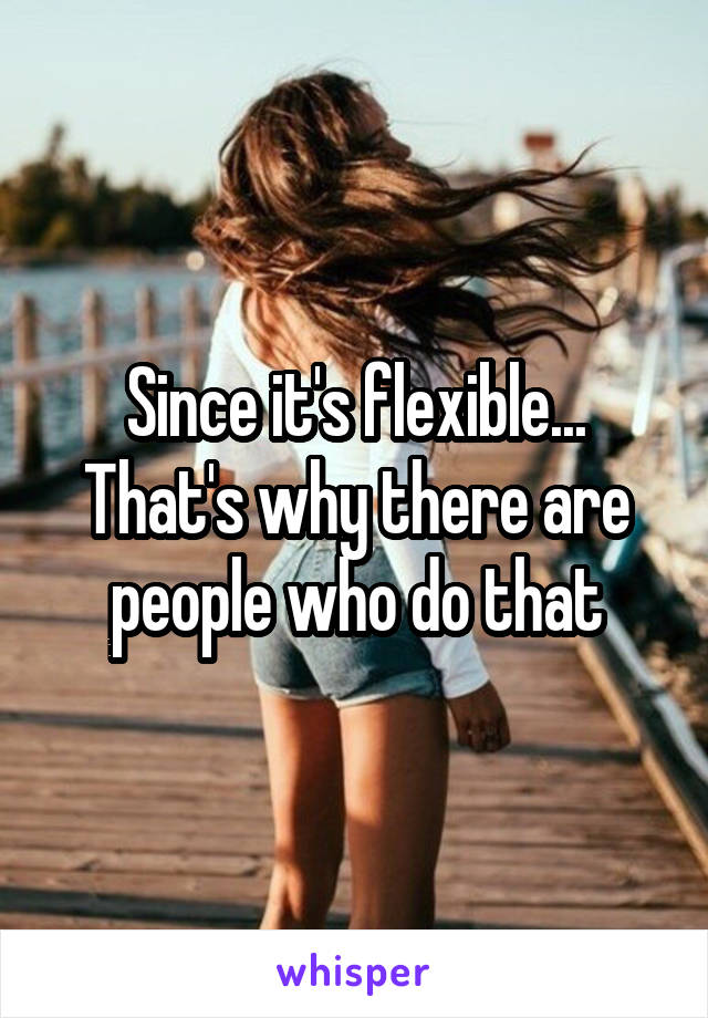 Since it's flexible... That's why there are people who do that