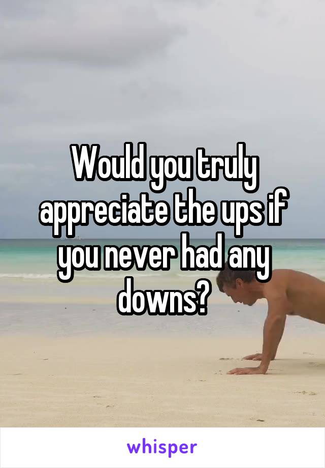 Would you truly appreciate the ups if you never had any downs?