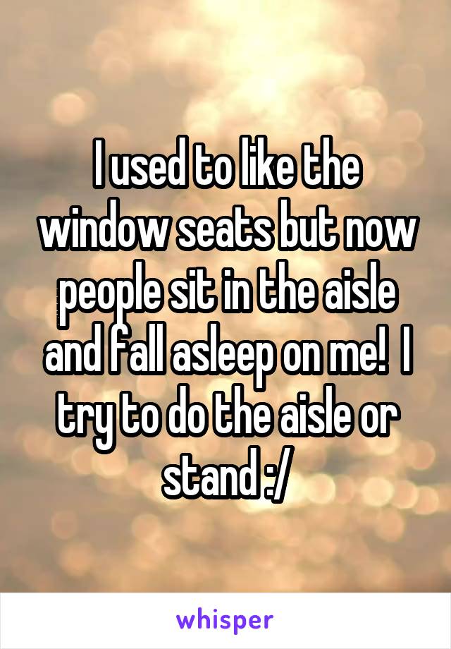 I used to like the window seats but now people sit in the aisle and fall asleep on me!  I try to do the aisle or stand :/