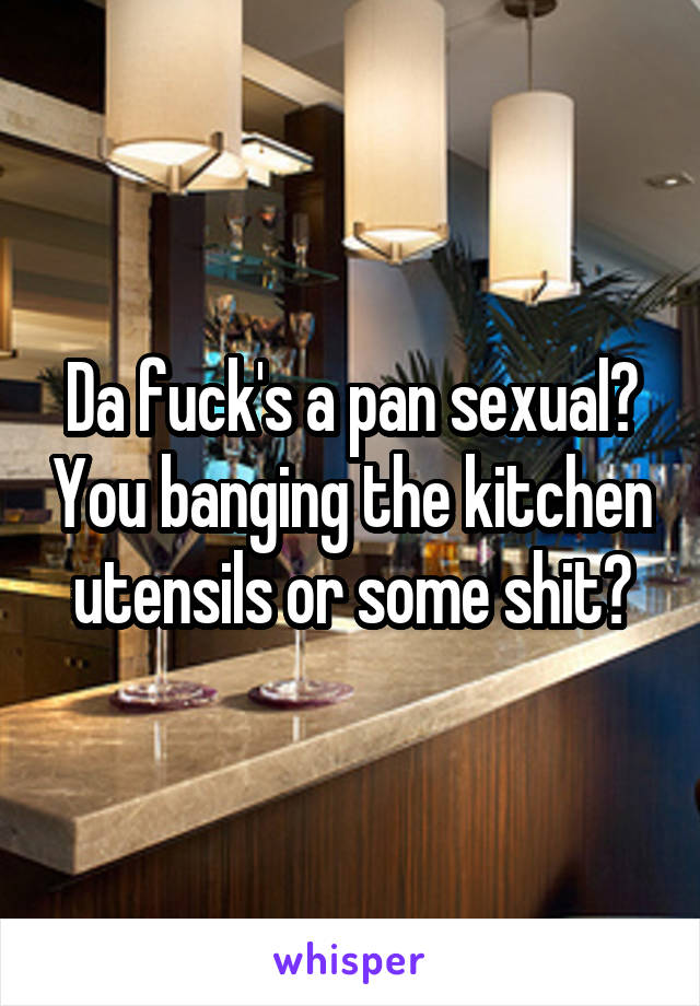 Da fuck's a pan sexual? You banging the kitchen utensils or some shit?