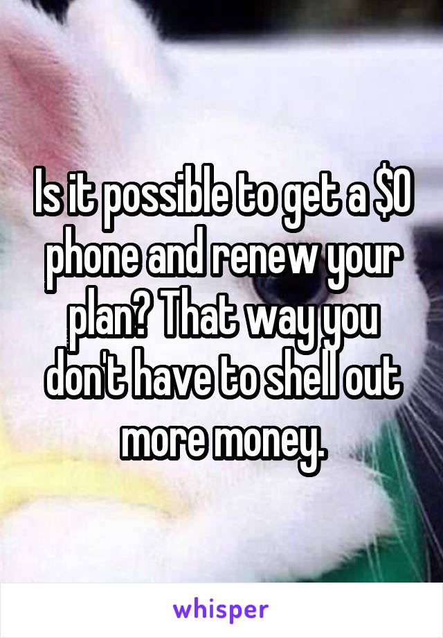 Is it possible to get a $0 phone and renew your plan? That way you don't have to shell out more money.