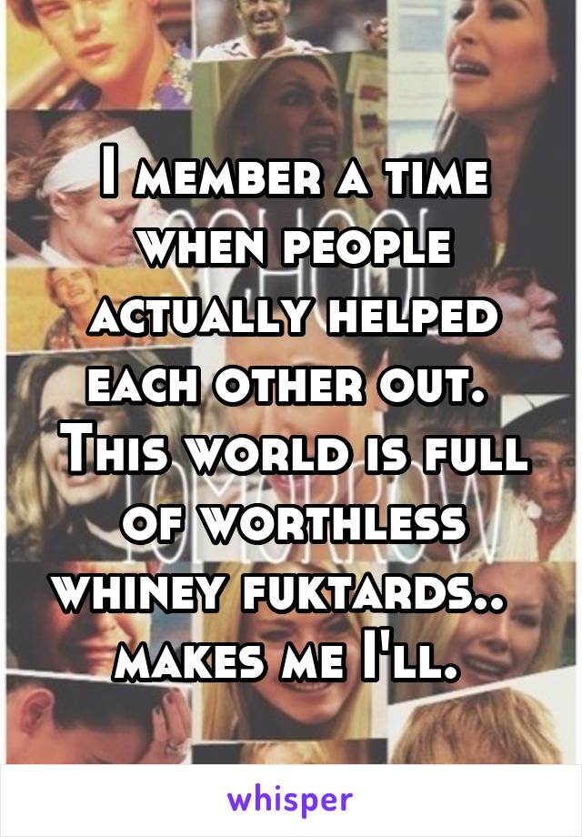 I member a time when people actually helped each other out.  This world is full of worthless whiney fuktards..   makes me I'll. 