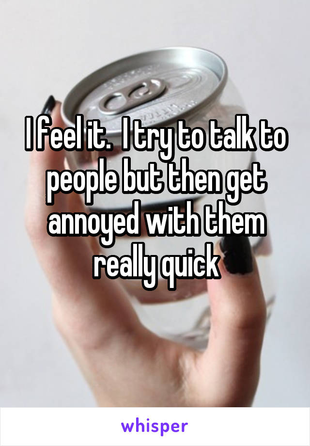 I feel it.  I try to talk to people but then get annoyed with them really quick
