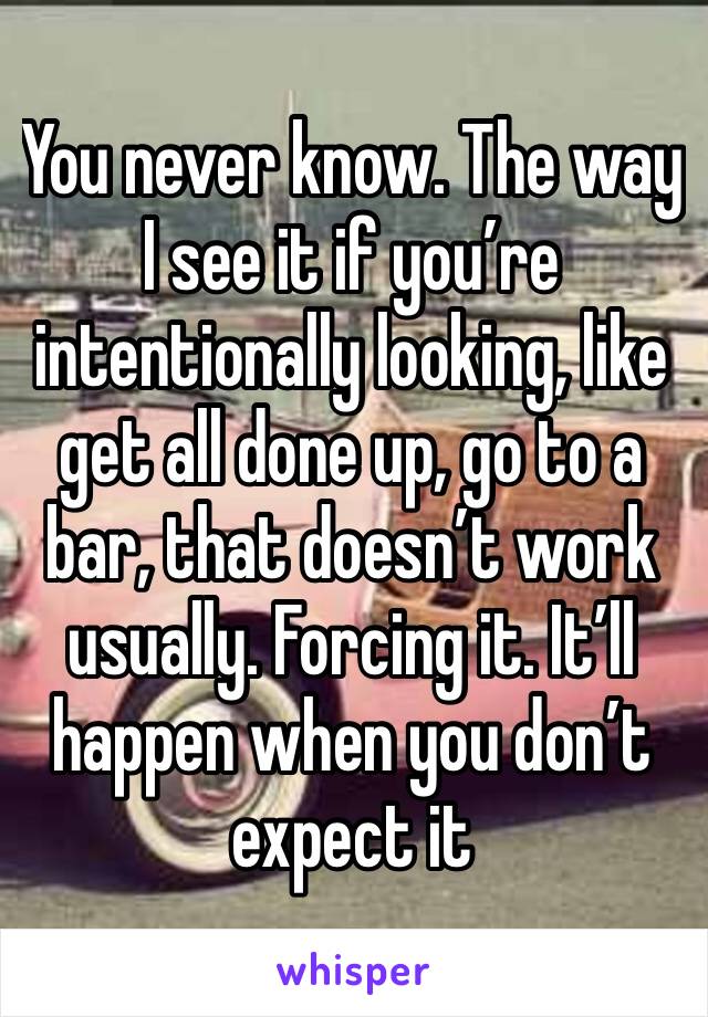 You never know. The way I see it if you’re intentionally looking, like get all done up, go to a bar, that doesn’t work usually. Forcing it. It’ll happen when you don’t expect it