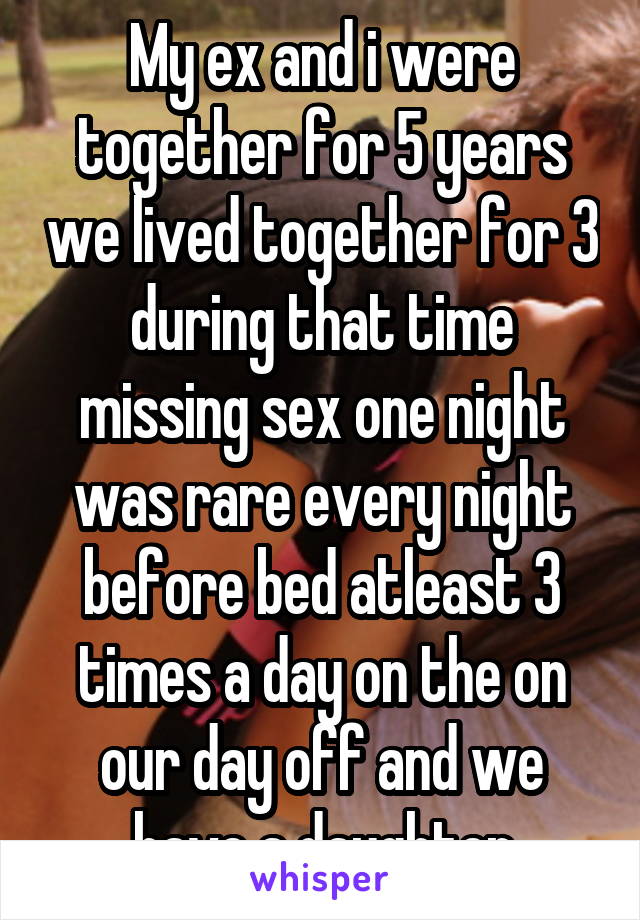 My ex and i were together for 5 years we lived together for 3 during that time missing sex one night was rare every night before bed atleast 3 times a day on the on our day off and we have a daughter