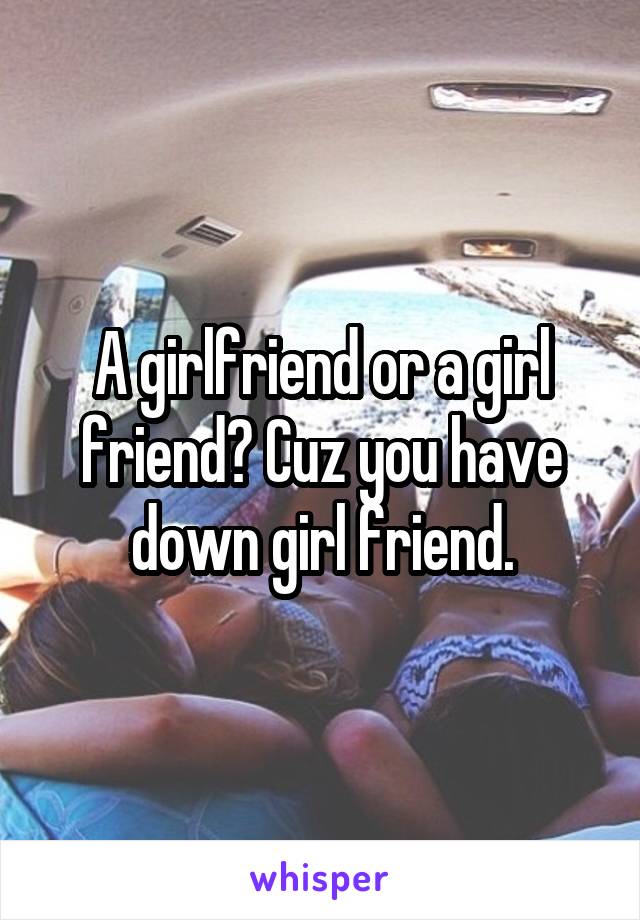 A girlfriend or a girl friend? Cuz you have down girl friend.