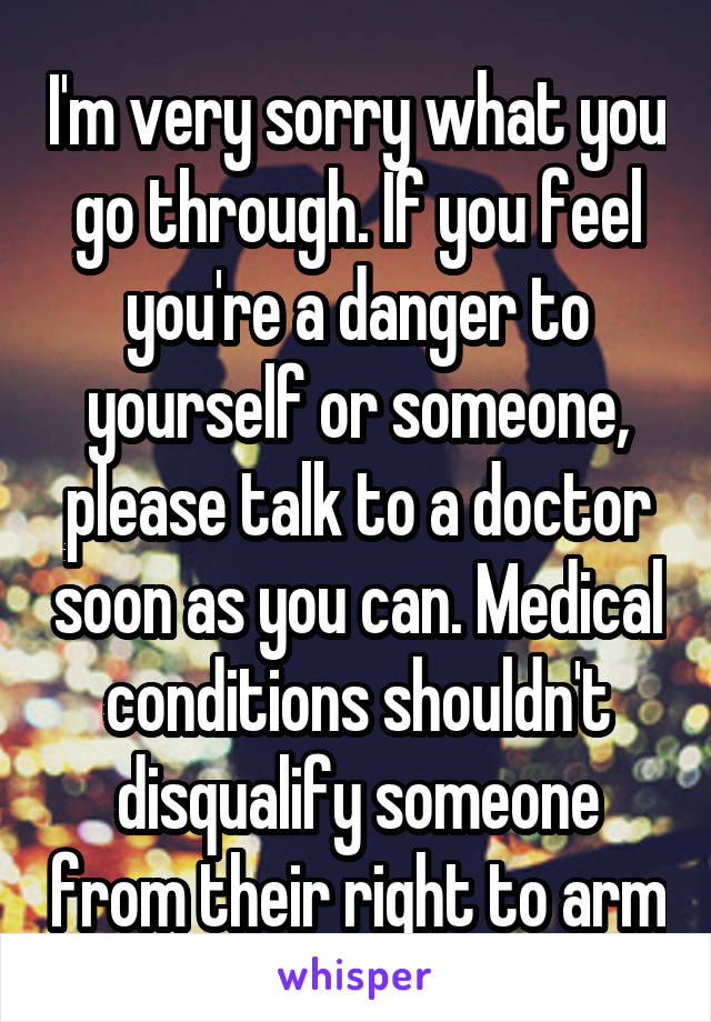 I'm very sorry what you go through. If you feel you're a danger to yourself or someone, please talk to a doctor soon as you can. Medical conditions shouldn't disqualify someone from their right to arm