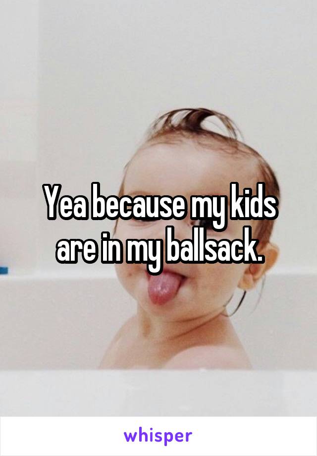 Yea because my kids are in my ballsack.