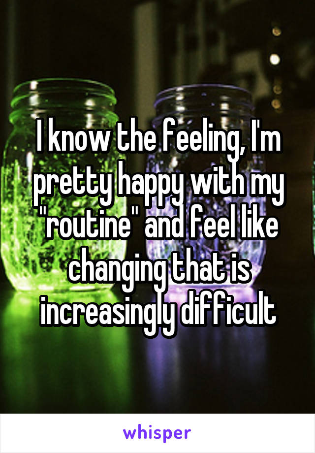 I know the feeling, I'm pretty happy with my "routine" and feel like changing that is increasingly difficult