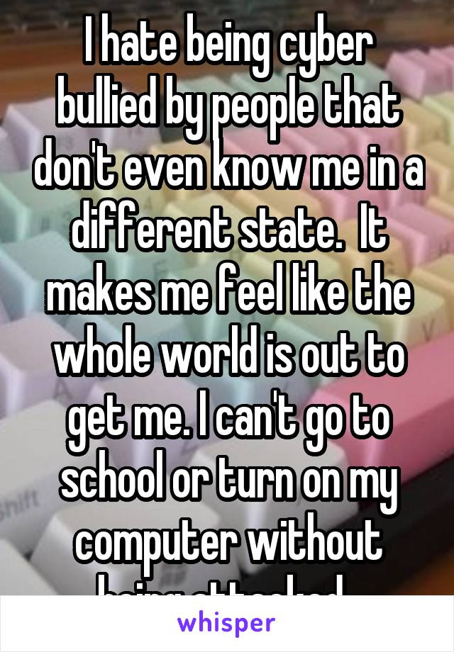 I hate being cyber bullied by people that don't even know me in a different state.  It makes me feel like the whole world is out to get me. I can't go to school or turn on my computer without being attacked. 
