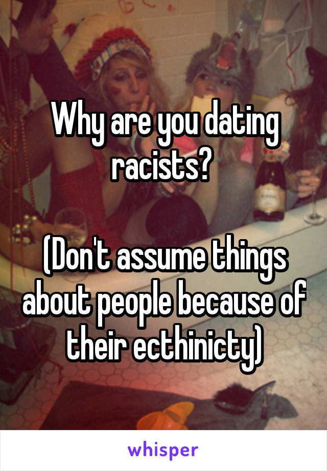 Why are you dating racists? 

(Don't assume things about people because of their ecthinicty)