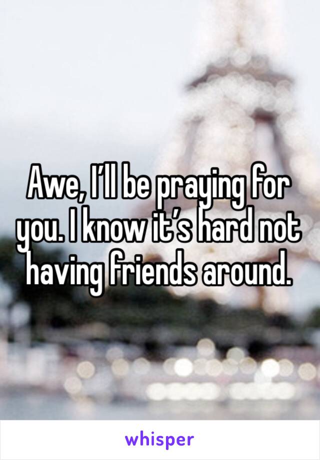 Awe, I’ll be praying for you. I know it’s hard not having friends around.