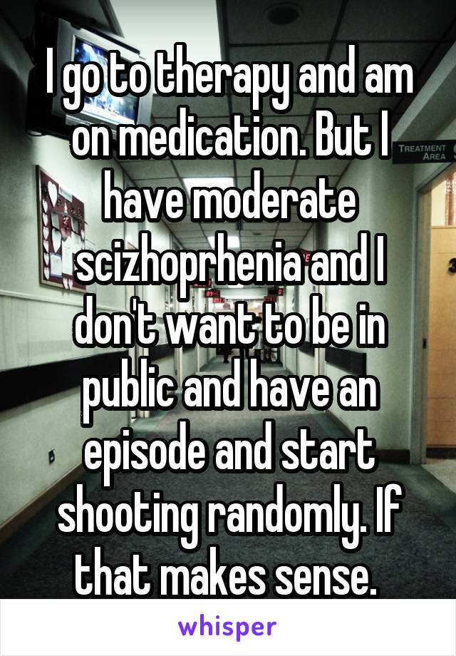 I go to therapy and am on medication. But I have moderate scizhoprhenia and I don't want to be in public and have an episode and start shooting randomly. If that makes sense. 