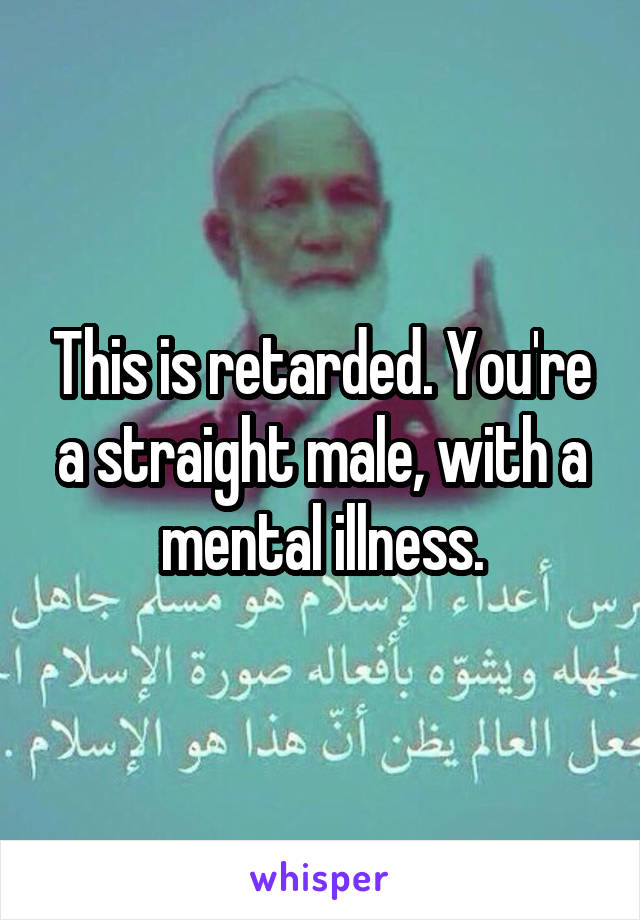 This is retarded. You're a straight male, with a mental illness.