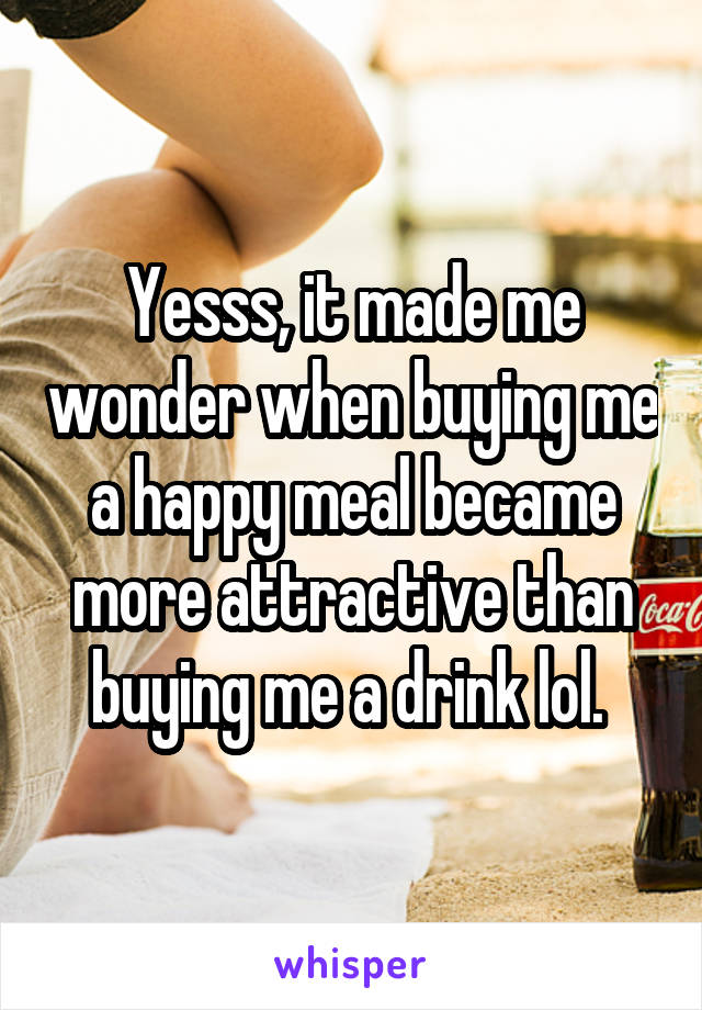 Yesss, it made me wonder when buying me a happy meal became more attractive than buying me a drink lol. 