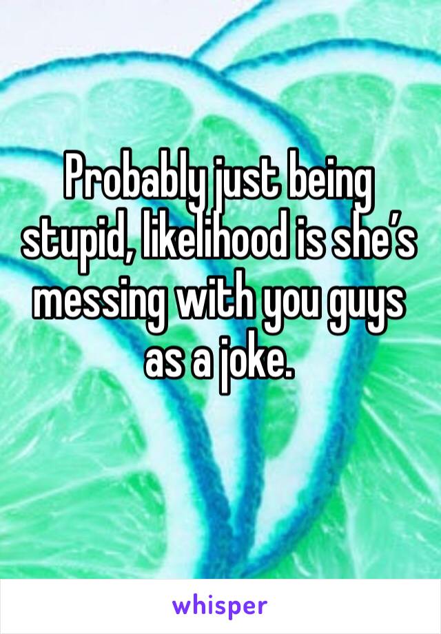Probably just being stupid, likelihood is she’s messing with you guys as a joke.
